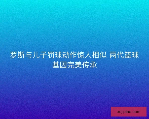 罗斯与儿子罚球动作惊人相似 两代篮球基因完美传承