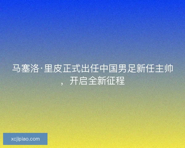 马塞洛·里皮正式出任中国男足新任主帅，开启全新征程