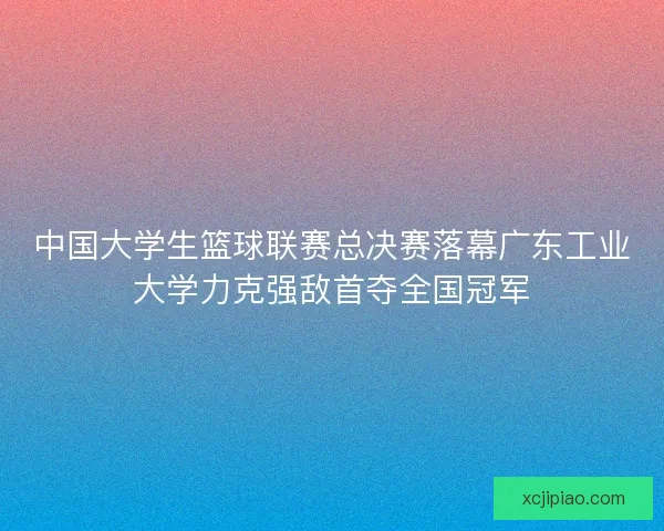 中国大学生篮球联赛总决赛落幕广东工业大学力克强敌首夺全国冠军