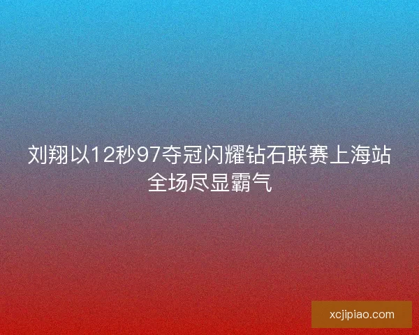 刘翔以12秒97夺冠闪耀钻石联赛上海站全场尽显霸气