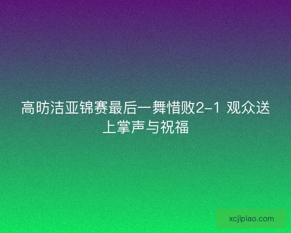 高昉洁亚锦赛最后一舞惜败2-1 观众送上掌声与祝福