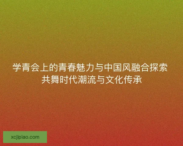 学青会上的青春魅力与中国风融合探索 共舞时代潮流与文化传承