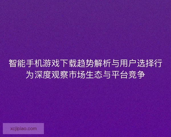 智能手机游戏下载趋势解析与用户选择行为深度观察市场生态与平台竞争