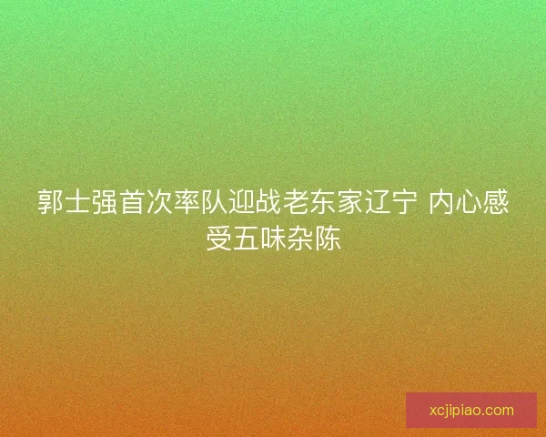郭士强首次率队迎战老东家辽宁 内心感受五味杂陈