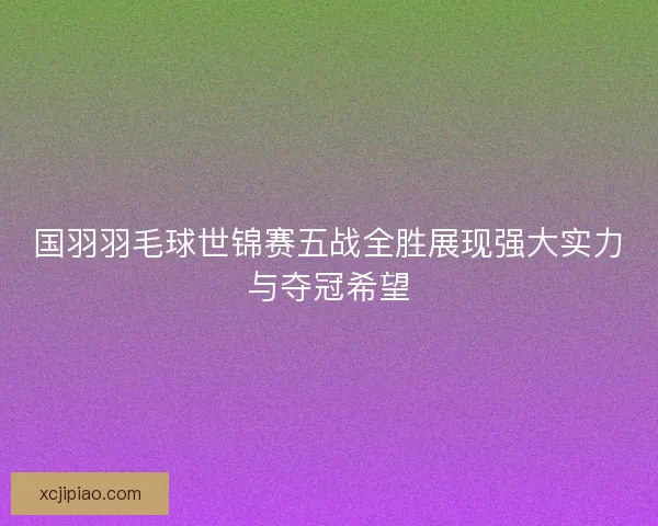 国羽羽毛球世锦赛五战全胜展现强大实力与夺冠希望