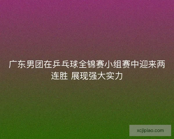 广东男团在乒乓球全锦赛小组赛中迎来两连胜 展现强大实力