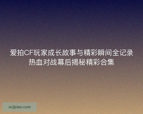爱拍CF玩家成长故事与精彩瞬间全记录热血对战幕后揭秘精彩合集