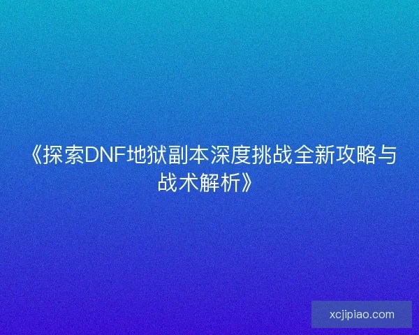 《探索DNF地狱副本深度挑战全新攻略与战术解析》