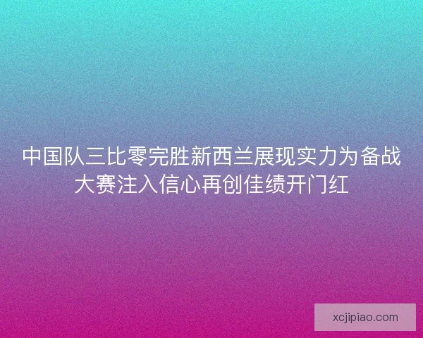 中国队三比零完胜新西兰展现实力为备战大赛注入信心再创佳绩开门红