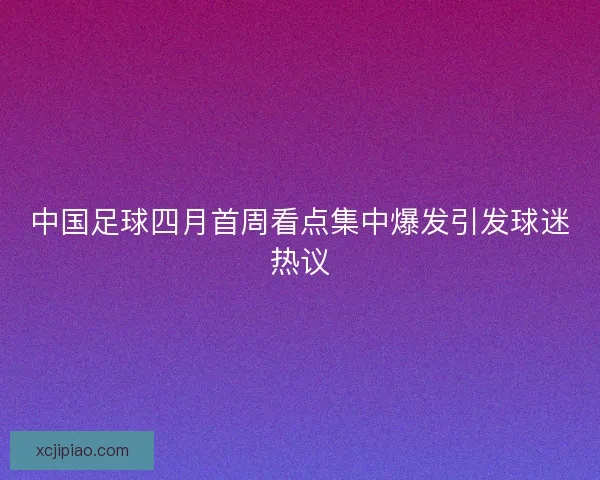 中国足球四月首周看点集中爆发引发球迷热议 中国足球四月首周看点集中爆发引发球迷热议