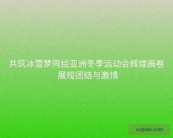 共筑冰雪梦同绘亚洲冬季运动会辉煌画卷 展现团结与激情